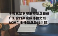 乐动体育中国注册平台-包含今夜巴塞罗那主帅复盘新疆广汇窗口期完成体检之后，AC米兰主帅复盘备战中超的词条