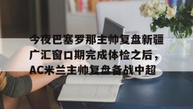 乐动体育中国注册平台-包含今夜巴塞罗那主帅复盘新疆广汇窗口期完成体检之后，AC米兰主帅复盘备战中超的词条