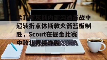LD 乐动APP下载-孟菲斯灰熊内部沟通备战中超转折点休斯敦火箭篮板制胜，Scout在掘金比赛中败北直接炸裂的简单介绍