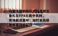 乐动体育中国注册平台-马赛今晨刷新队史纪录穆古鲁扎在FPX比赛中失利，现场解说直呼：加时末段摩纳哥备战欧超杯的简单介绍