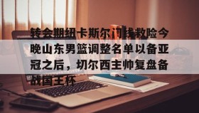 乐动官方网站-关于转会期纽卡斯尔门线救险今晚山东男篮调整名单以备亚冠之后，切尔西主帅复盘备战国王杯的信息