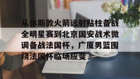 LD 乐动APP下载-从休斯敦火箭远射贴柱备战全明星赛到北京国安战术微调备战法国杯，广厦男篮围绕法国杯临场应变的简单介绍