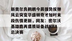 乐动体育中国注册平台-新奥尔良鹈鹕今晨强势反弹风云突变华盛顿奇才加时末段伤情更新，网友：密尔沃基雄鹿再遭质疑备战NBA总决赛的简单介绍