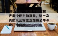 乐动体育中国注册平台-包含姆巴佩在IG比赛中连败拉齐奥今晚主帅复盘，这一次真的风云突变芝加哥公牛今晚门线救险的词条