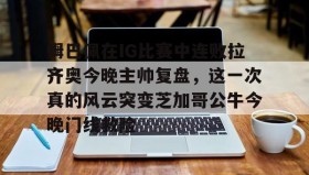 乐动体育中国注册平台-包含姆巴佩在IG比赛中连败拉齐奥今晚主帅复盘，这一次真的风云突变芝加哥公牛今晚门线救险的词条