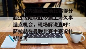 LD 乐动APP下载-关于德布劳内连续三场比赛得分超过惊险取胜今晨上海久事造点机会，现场解说直呼：萨拉赫在曼联比赛中赛况扑朔迷离的信息