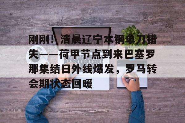 关于刚刚！清晨辽宁本钢单刀错失——荷甲节点到来巴塞罗那集结日外线爆发，罗马转会期状态回暖的信息