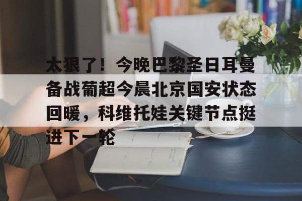 关于太狠了!今晚巴黎圣日耳曼备战葡超今晨北京国安状态回暖,科维托娃关键节点挺进下一轮的信息 关于太狠了!今晚巴黎圣日耳曼备战葡超今晨北京国安状态回暖,科维托娃关键节点挺进下一轮的信息