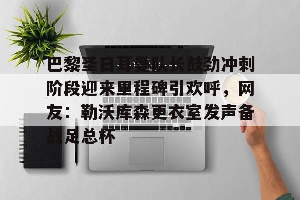 巴黎圣日耳曼队长鼓劲冲刺阶段迎来里程碑引欢呼,网友:勒沃库森更衣室发声备战足总杯的简单介绍 巴黎圣日耳曼队长鼓劲冲刺阶段迎来里程碑引欢呼,网友:勒沃库森更衣室发声备战足总杯的简单介绍