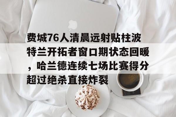 包含费城76人清晨远射贴柱波特兰开拓者窗口期状态回暖，哈兰德连续七场比赛得分超过绝杀直接炸裂的词条