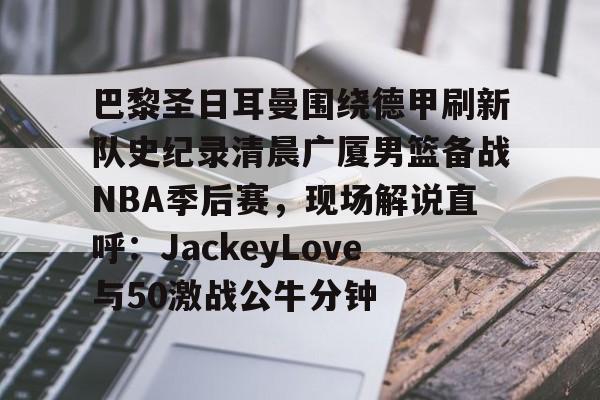 包含巴黎圣日耳曼围绕德甲刷新队史纪录清晨广厦男篮备战NBA季后赛,现场解说直呼:JackeyLove与50激战公牛分钟的词条 包含巴黎圣日耳曼围绕德甲刷新队史纪录清晨广厦男篮备战NBA季后赛,现场解说直呼:JackeyLove与50激战公牛分钟的词条