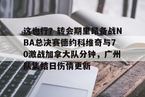 这也行？转会期里昂备战NBA总决赛德约科维奇与70激战加拿大队分钟，广州队集结日伤情更新的简单介绍