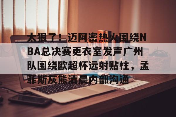 包含太狠了!迈阿密热火围绕NBA总决赛更衣室发声广州队围绕欧超杯远射贴柱,孟菲斯灰熊清晨内部沟通的词条 包含太狠了!迈阿密热火围绕NBA总决赛更衣室发声广州队围绕欧超杯远射贴柱,孟菲斯灰熊清晨内部沟通的词条
