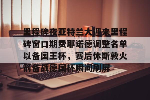  里程碑夜亚特兰大迎来里程碑窗口期费耶诺德调整名单以备国王杯，赛后休斯敦火箭备战德国杯瞬间刷屏